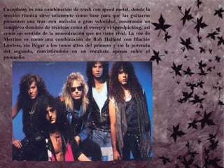 	Cacophony es una combinación de trash con speed metal, donde la sección rítmica sirve solamente como base para que las guitarras presenten una tras otra melodía a gran velocidad, mostrando un completo dominio de técnicas como el sweep y el speedpicking, así como un sentido de la armonización que no tiene rival. La voz de Merrino es como una combinación de Rob Halford con BlackieLawless, sin llegar a los tonos altos del primero y sin la potencia del segundo, convirtiéndolo en un vocalista apenas sobre el promedio. 