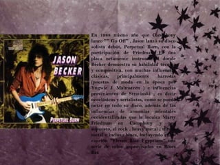 	En 1988 mismo año que Cacophony lanzo "" Go Off" , Jason lanzó su disco solista debút, Perpetual Burn, con la participación de Friedman. Es una placa netamente instrumental donde Becker demuestra su habilidad técnica y compositiva, con muchas influencias clásicas, principalmente barrocas (puestas de moda en la época por Yngwie J. Malmsteen ) e influencias provenientes de Stravinski , es decir neoclásicas y serialistas, como se puede notar en todo su disco, además de las influencias de armonías orientales occidentalizadas que le inculca Marty Friedman en Cacophony y por supuesto, el rock , heavy metal , thrash metal e incluso blues, incluyendo en su canción "Eleven Blue Egyptians" una serie de solos improvisados en Blues Bar.