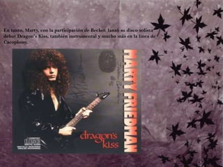 	En tanto, Marty, con la participación de Becker, lanzó su disco solista debut Dragon's Kiss, también instrumental y mucho más en la línea de Cacophony. 