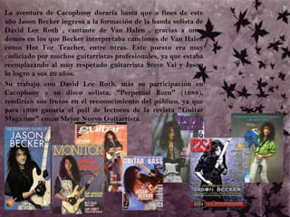 	La aventura de Cacophony duraría hasta que a fines de este año Jason Becker ingresa a la formación de la banda solista de David Lee Roth , cantante de Van Halen , gracias a unos demos en los que Becker interpretaba canciones de Van Halen como Hot For Teacher, entre otras. Este puesto era muy codiciado por muchos guitarristas profesionales, ya que estaba reemplazando al muy respetado guitarrista Steve Vai y Jason lo logro a sus 20 años. 	Su trabajo con David Lee Roth, más su participación en Cacophony y su disco solista, "Perpetual Burn" (1988), rendirían sus frutos en el reconocimiento del público, ya que para 1990 ganaría el poll de lectores de la revista "Guitar Magazine" como Mejor Nuevo Guitarrista. 