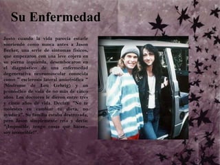 Su Enfermedad	Justo cuando la vida parecía estarle sonriendo como nunca antes a Jason Becker, una serie de síntomas físicos, que empezaron con una leve cojera en su pierna izquierda, desembocaron en el diagnóstico de una enfermedad degenerativa neuromuscular conocida como " esclerosis lateral amiotrófica " (Síndrome de Lou Gehrig) y un pronóstico de vida de no más de cinco años. Los doctores le dieron entre tres y cinco años de vida. Decían: "No te molestes en cambiar tu dieta, no ayudará". Su familia estaba destrozada, pero Jason simplemente reía y decía: "¡Imposible, tengo cosas que hacer... soy invencible!".