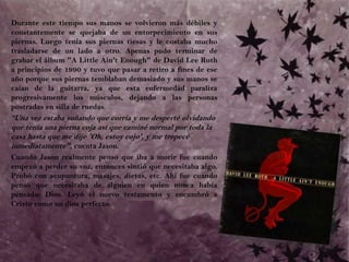 	Durante este tiempo sus manos se volvieron más débiles y constantemente se quejaba de un entorpecimiento en sus piernas. Luego tenía sus piernas tiesas y le costaba mucho trasladarse de un lado a otro. Apenas pudo terminar de grabar el álbum "A Little Ain't Enough" de David Lee Roth a principios de 1990 y tuvo que pasar a retiro a fines de ese año porque sus piernas temblaban demasiado y sus manos se caían de la guitarra, ya que esta enfermedad paraliza progresivamente los músculos, dejando a las personas postradas en silla de ruedas.	“Una vez estaba soñando que corría y me desperté olvidando que tenía una pierna coja así que caminé normal por toda la casa hasta que me dije 'Oh, estoy cojo', y me tropecé inmediatamente", cuenta Jason. Cuando Jason realmente pensó que iba a morir fue cuando empezó a perder su voz, entonces sintió que necesitaba algo. Probó con acupuntura, masajes, dietas, etc. Ahí fue cuando pensó que necesitaba de alguien en quien nunca había pensado: Dios. Leyó el nuevo testamento y encumbró a Cristo como un dios perfecto. 