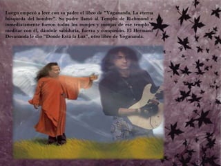 Luego empezó a leer con su padre el libro de "Yogananda, La eterna búsqueda del hombre". Su padre llamó al Templo de Richmond e inmediatamente fueron todos los monjes y monjas de ese templo a meditar con él, dándole sabiduría, fuerza y compasión. El Hermano Devananda le dio "Donde Está la Luz", otro libro de Yogananda.