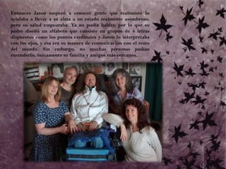 Entonces Jason empezó a conocer gente que realmente lo ayudaba a llevar a su alma a un estado realmente asombroso, pero su salud empeoraba. Ya no podía hablar, por lo que su padre diseñó un alfabeto que consiste en grupos de 4 letras dispuestos como los puntos cardinales y Jason lo interpretaba con los ojos, y esa era su manera de comunicación con el resto del mundo. Sin embargo, no muchas personas podían entenderlo, únicamente su familia y amigos más cercanos.