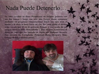 Nada Puede Detenerlo…En 1991 escribió su disco Perspective en teclado, primero con sus dos manos y luego con sólo una. Luego, Jason componía mediante un programa computacional donde sus ojos eran el mouse y al abrir la boca hacía un clic. En 1992 grabó el último tema tocado por él en la guitarra, Primal, y con ayuda de sus amigos músicos Mike Bemesderfer y Dan Alvarez, terminaron el disco en 1995 que fue lanzado en Japón por Shrapnel Records (los mismos de Cacophony, Perpetual Burn, Dragon's Kiss, George Bellas y muchos otros). 