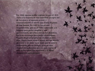 	En 1996, apenas podía respirar, ya que el ALS ataca a la mayoría de sus músculos, excepto los de los ojos y  el aparato sexual, y constantemente el miedo que sentía lo ponía de mal humor. En 1997 le hacen una traqueotomía, que es un tubo conectado a la tráquea para poder respirar y una gastreotomía, un tubo a través del abdomen hacia su estómago para poder alimentarse. Cuando llegó al hospital no durmió en tres días. Ahora Jason tenía 2 hoyos nuevos, miedo de morir y un dolor en la ingle que le estuvo molestando por un tiempo, pero un mes después descubrieron que era por exceso de aire en los tubos. Lo repararon y el dolor desapareció para siempre.
