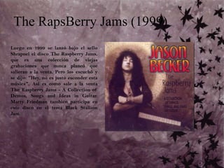 The RapsBerry Jams (1999)Luego en 1999 se lanzó bajo el sello Shrapnel el disco The Raspberry Jams, que es una colección de viejas grabaciones que nunca planeó que salieran a la venta. Pero los escuchó y se dijo: "Hey, no es justo esconder esta música". Así es como sale a la venta The Raspberry Jams - A Collection of Demos, Songs and Ideas in Guitar. Marty Friedman también participa en este disco en el tema Black StallionJam.