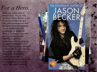 For a Hero…Hace casi veinte años le dieron cinco años de vida máximo a Jason Becker y aún no muere. Nadie sabe por qué, pero ni siquiera se está poniendo peor; al contrario. En los últimos años ha ganado por lo menos 30 libras y 3 músculos con sólo unos meses de comida saludable y diversos tratamientos. La historia de su vida está resumida en el video The Legendary Guitar of Jason Becker, que además incluye un clinic suyo en Atlanta en un instituto cuando estaba sano e imágenes de conciertos suyos con Cacophony además de otros contenidos inéditos. 
