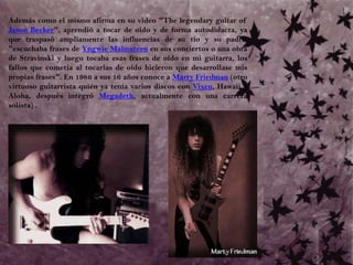 	Además como el mismo afirma en su video "The legendary guitar of Jason Becker", aprendió a tocar de oído y de forma autodidacta, ya que traspasó ampliamente las influencias de su tío y su padre: "escuchaba frases de Yngwie Malmsteen en sus conciertos o una obra de Stravinski y luego tocaba esas frases de oído en mi guitarra, los fallos que cometía al tocarlas de oído hicieron que desarrollase mis propias frases". En 1986 a sus 16 años conoce a Marty Friedman (otro virtuoso guitarrista quién ya tenía varios discos con Vixen, Hawaii y Aloha, después integró Megadeth, actualmente con una carrera solista) . 
