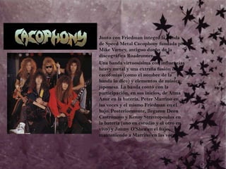	Junto con Friedman integró la banda de Speed Metal Cacophony fundada por Mike Varney, antiguo dueño de la discográfica Roadrunner.	Una banda virtuosísima con influencias heavy metal y una extraña fusión de cacofonías (como el nombre de la banda lo dice) y elementos de música japonesa. La banda contó con la participación, en sus inicios, de Atma Anur en la batería, Peter Marrino en las voces y el mismo Friedman en el bajo. Posteriormente, llegaron Deen Castronovo y Kenny Stravropoulus en la batería (uno en estudio y el otro en vivo) y Jimmy O'Shea en el bajo, manteniendo a Marrino en las voces. 