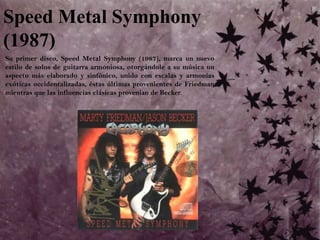 Speed Metal Symphony (1987)	Su primer disco, Speed Metal Symphony (1987), marca un nuevo estilo de solos de guitarra armoniosa, otorgándole a su música un aspecto más elaborado y sinfónico, unido con escalas y armonías exóticas occidentalizadas, éstas últimas provenientes de Friedman mientras que las influencias clásicas provenían de Becker. 