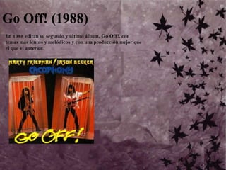 Go Off! (1988)	En 1988 editan su segundo y último álbum, Go Off!, con temas más lentos y melódicos y con una producción mejor que el que el anterior.