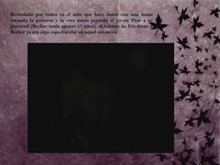 	Recordado por todos es el solo que hace Jason con una mano tocando la guitarra y la otra mano jugando al yo-yo. Pese a su juventud (Becker tenía apenas 17 años), el talento de Friedman y Becker ya era algo espectacular en aquel entonces. 