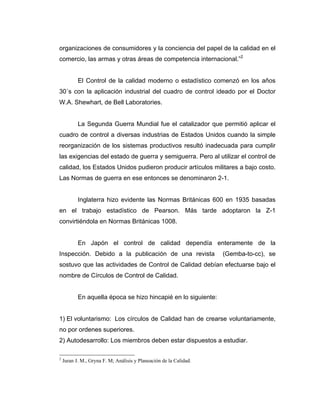 organizaciones de consumidores y la conciencia del papel de la calidad en el
comercio, las armas y otras áreas de competencia internacional.”2
El Control de la calidad moderno o estadístico comenzó en los años
30´s con la aplicación industrial del cuadro de control ideado por el Doctor
W.A. Shewhart, de Bell Laboratories.
La Segunda Guerra Mundial fue el catalizador que permitió aplicar el
cuadro de control a diversas industrias de Estados Unidos cuando la simple
reorganización de los sistemas productivos resultó inadecuada para cumplir
las exigencias del estado de guerra y semiguerra. Pero al utilizar el control de
calidad, los Estados Unidos pudieron producir artículos militares a bajo costo.
Las Normas de guerra en ese entonces se denominaron 2-1.
Inglaterra hizo evidente las Normas Británicas 600 en 1935 basadas
en el trabajo estadístico de Pearson. Más tarde adoptaron la Z-1
convirtiéndola en Normas Británicas 1008.
En Japón el control de calidad dependía enteramente de la
Inspección. Debido a la publicación de una revista (Gemba-to-cc), se
sostuvo que las actividades de Control de Calidad debían efectuarse bajo el
nombre de Círculos de Control de Calidad.
En aquella época se hizo hincapié en lo siguiente:
1) El voluntarismo: Los círculos de Calidad han de crearse voluntariamente,
no por ordenes superiores.
2) Autodesarrollo: Los miembros deben estar dispuestos a estudiar.
2
Juran J. M., Gryna F. M; Análisis y Planeación de la Calidad.
 