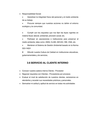 • Responsabilidad Social:
• Garantizar la integridad física del personal y el medio ambiente
de su trabajo.
• Procurar siempre que nuestras acciones no dañen el entorno
ecológico y la comunidad.
• Cumplir con los requisitos que nos fijen las leyes vigentes en
materia fiscal, laboral, ambiental, previsión social, etc.
• Participar en asociaciones e instituciones para preservar el
medio ambiente, tales como: ANIQ, CLAM, AIEVAC, INE, CNA, etc.
• Mantener el Sistema de Gestión Ambiental basado en la Norma
ISO-14001
• Difundir nuestra Cultura de Calidad en instituciones educativas,
gubernamentales y de servicios.
3.6 SERVICIO AL CLIENTE INTERNO
• Conocer nuestra cadena interna Cliente - Proveedor
• Negociar requisitos con Clientes - Proveedores por procesos
• Evaluar el nivel de satisfacción de nuestros clientes, esmerarnos en
atenderlos y exceder sus necesidades prácticas y personales.
• Demostrar mi actitud y aptitud de servicio en todas mis actividades
 