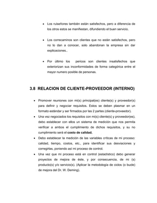 • Los ruiseñores también están satisfechos, pero a diferencia de
los otros estos se manifiestan, difundiendo el buen servicio.
• Los correcaminos son clientes que no están satisfechos, pero
no lo dan a conocer, solo abandonan la empresa sin dar
explicaciones..
• Por último los pericos son clientes insatisfechos que
exteriorizan sus inconformidades de forma categórica entre el
mayor numero posible de personas.
3.8 RELACION DE CLIENTE-PROVEEDOR (INTERNO)
• Promover reuniones con mi(s) principal(es) cliente(s) y proveedor(s)
para definir y negociar requisitos. Estos se deben plasmar en un
formato estándar y ser firmados por las 2 partes (cliente-proveedor).
• Una vez negociados los requisitos con mi(s) cliente(s) y proveedor(es),
debo establecer con ellos un sistema de medición que nos permita
verificar a ambos el cumplimiento de dichos requisitos, y su no
cumplimiento será el costo de calidad.
• Debo establecer la medición de las variables críticas de mi proceso:
calidad, tiempo, costos, etc., para identificar sus desviaciones y
corregirlas, poniendo así mi proceso de control.
• Una vez que mi proceso está en control (estadístico) debo generar
proyectos de mejora de éste, y por consecuencia, de mi (s)
producto(s) y/o servicio(s). (Aplicar la metodología de ciclos (o bucle)
de mejora del Dr. W. Deming).
 