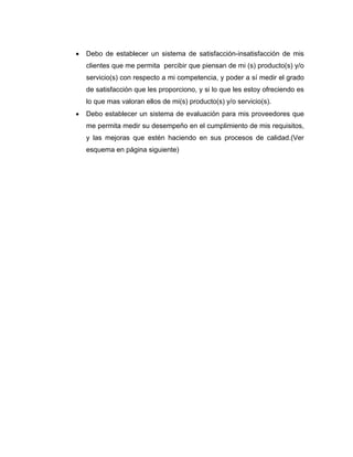 • Debo de establecer un sistema de satisfacción-insatisfacción de mis
clientes que me permita percibir que piensan de mi (s) producto(s) y/o
servicio(s) con respecto a mi competencia, y poder a sí medir el grado
de satisfacción que les proporciono, y si lo que les estoy ofreciendo es
lo que mas valoran ellos de mi(s) producto(s) y/o servicio(s).
• Debo establecer un sistema de evaluación para mis proveedores que
me permita medir su desempeño en el cumplimiento de mis requisitos,
y las mejoras que estén haciendo en sus procesos de calidad.(Ver
esquema en página siguiente)
 