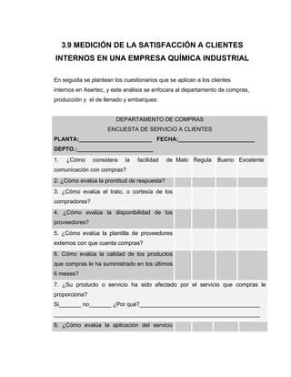3.9 MEDICIÓN DE LA SATISFACCIÓN A CLIENTES
INTERNOS EN UNA EMPRESA QUÍMICA INDUSTRIAL
En seguida se plantean los cuestionarios que se aplican a los clientes
internos en Asertec, y este análisis se enfocara al departamento de compras,
producción y el de llenado y embarques:
DEPARTAMENTO DE COMPRAS
ENCUESTA DE SERVICIO A CLIENTES
PLANTA:_______________________ FECHA:________________________
DEPTO.:________________________
1. ¿Cómo considera la facilidad de
comunicación con compras?
Malo Regula Bueno Excelente
2. ¿Cómo evalúa la prontitud de respuesta?
3. ¿Cómo evalúa el trato, o cortesía de los
compradores?
4. ¿Cómo evalúa la disponibilidad de los
proveedores?
5. ¿Cómo evalúa la plantilla de proveedores
externos con que cuenta compras?
6. Cómo evalúa la calidad de los productos
que compras le ha suministrado en los últimos
6 meses?
7. ¿Su producto o servicio ha sido afectado por el servicio que compras le
proporciona?
Si_______ no_______ ¿Por qué?______________________________________
_________________________________________________________________
8. ¿Cómo evalúa la aplicación del servicio
 