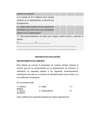 superior en compras?
9. En escala de 0-10 califique cómo impacta
compras en su departamento, el servicio que
le proporciona
10. ¿Está usted enterado de las evaluaciones
mensuales que se les hace a los proveedores
externos de su departamento?
11. Qué recomendaciones nos daría para mejorar nuestro servicio y atención al
cliente?
Si________________ no______________
____________________________________________________________
____________________________________________________________
ENCUESTA DE EVALUACIÓN
DEPARTAMENTO DE COMPRAS
Para efectos de conocer la percepción de nuestros clientes respecto al
servicio que les es proporcionado por el Departamento de Compras, le
solicitamos su respuesta objetiva a los siguientes cuestionamientos,
entendiendo que esto es un proceso de retroalimentación para el área y no
una calificación de personas.
En una escala donde:
1 = Pésimo 2 = Malo 3 =
Regular
4 = Bueno 5 = Sobresaliente 6 =
Excelente
Cómo calificaría los siguientes aspectos de nuestro departamento:
 