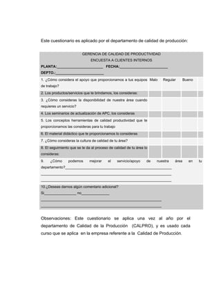 Este cuestionario es aplicado por el departamento de calidad de producción:
GERENCIA DE CALIDAD DE PRODUCTIVIDAD
ENCUESTA A CLIENTES INTERNOS
PLANTA:_______________________ FECHA:________________________
DEPTO.:________________________
1. ¿Cómo considera el apoyo que proporcionamos a tus equipos
de trabajo?
Malo Regular Bueno
2. Los productos/servicios que te brindamos, los consideras:
3. ¿Cómo consideras la disponibilidad de nuestra área cuando
requieres un servicio?
4. Los seminarios de actualización de APC, los consideras
5. Los conceptos herramientas de calidad productividad que te
proporcionamos las consideras para tu trabajo
6. El material didáctico que te proporcionamos lo consideras
7. ¿Cómo consideras la cultura de calidad de tu área?
8. El seguimiento que se le da al proceso de calidad de tu área lo
consideras:
9. ¿Cómo podemos mejorar el servicio/apoyo de nuestra área en tu
departamento?_____________________________________________________
_________________________________________________________________
_________________________________________________________________
10.¿Deseas darnos algún comentario adicional?
Si________________ no______________
____________________________________________________________
____________________________________________________________
Observaciones: Este cuestionario se aplica una vez al año por el
departamento de Calidad de la Producción (CALPRO), y es usado cada
curso que se aplica en la empresa referente a la Calidad de Producción.
 