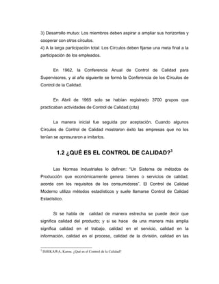 3) Desarrollo mutuo: Los miembros deben aspirar a ampliar sus horizontes y
cooperar con otros círculos.
4) A la larga participación total: Los Círculos deben fijarse una meta final a la
participación de los empleados.
En 1962, la Conferencia Anual de Control de Calidad para
Supervisores, y al año siguiente se formó la Conferencia de los Círculos de
Control de la Calidad.
En Abril de 1965 solo se habían registrado 3700 grupos que
practicaban actividades de Control de Calidad.(cita)
La manera inicial fue seguida por aceptación. Cuando algunos
Círculos de Control de Calidad mostraron éxito las empresas que no los
tenían se apresuraron a imitarlos.
1.2 ¿QUÉ ES EL CONTROL DE CALIDAD?3
Las Normas Industriales lo definen: “Un Sistema de métodos de
Producción que económicamente genera bienes o servicios de calidad,
acorde con los requisitos de los consumidores”. El Control de Calidad
Moderno utiliza métodos estadísticos y suele llamarse Control de Calidad
Estadístico.
Si se habla de calidad de manera estrecha se puede decir que
significa calidad del producto; y si se hace de una manera más amplia
significa calidad en el trabajo, calidad en el servicio, calidad en la
información, calidad en el proceso, calidad de la división, calidad en las
3
ISHIKAWA, Karou. ¿Qué es el Control de la Calidad?
 