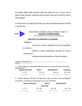 Se sugiere aplicar esta encuesta cada seis meses ya que se cree que se
aplican cada año pero realmente solo se hacen cada que se efectúan cursos
sobre calidad.
A continuación se muestra el formato que utiliza el Departamento de Llenado
y Embarques:
Cydsa
INDUSTRIA QUIMICA DEL ISTMO S.A DE C.V.
PLANTA CLORO-SOSA
DEPARTAMENTO DE LLENADO Y EMBARQUES
ENCUESTA DE SERVICIO A CLIENTES
Objetivo:
Conocer el nivel de satisfacción de las necesidades
de nuestros
clientes y poder implementar acciones de mejora
continua que
nos lleven a proporcionarles un Servicio Superior.
LINEA DE TRANSPORTE :-------------------------------------------------------------------------------
FECHA : --------------------------
1.- ¿Cómo calificas la preparación del personal que te provee los servicios de este
departamento?
Apenas Suficiente Bueno Sobresaliente Excelente
0 – 75 76 – 85 86 – 94 95 – 100
__________ _________ ___________ ________
2.- ¿Cómo calificas la atención y el trato que te dan en función de tus necesidades
personales y el interés que demuestran por lo que necesitas?
Apenas Suficiente Bueno Sobresaliente
Excelente
0 – 75 76 – 85 86 – 94 95 – 100
__________ _________ ___________ _________
 