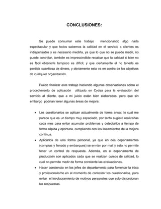 CONCLUSIONES:
Se puede consumar este trabajo mencionando algo nada
espectacular y que todos sabemos la calidad en el servicio a clientes es
indispensable y es necesario medirla, ya que lo que no se puede medir, no
puede controlar, también es imprescindible recalcar que la calidad si bien no
es fácil obtenerla tampoco es difícil, y que ciertamente el no tenerla es
perdida cuantiosa de dinero, y obviamente esto va en contra de los objetivos
de cualquier organización.
Puedo finalizar este trabajo haciendo algunas observaciones sobre el
procedimiento de aplicación utilizado en Cydsa para la evaluación del
servicio al cliente, que a mi juicio están bien elaborados, pero que sin
embargo podrían tener algunas áreas de mejora:
• Los cuestionarios se aplican actualmente de forma anual, lo cual me
parece que es un tiempo muy espaciado, por tanto sugiero realizarlas
cada mes para evitar acumular problemas y detectarlos a tiempo de
forma rápida y oportuna, cumpliendo con los lineamientos de la mejora
continua.
• Aplicarlos de una forma personal, ya que en dos departamentos
(compras y llenado y embarques) se envían por mail y esto no permite
tener un control de respuesta. Además, en el departamento de
producción son aplicados cada que se realizan cursos de calidad, lo
cual no permite medir de forma constante las evaluaciones.
• Hacer conciencia en los jefes de departamento para fomentar la ética
y profesionalismo en el momento de contestar los cuestionarios, para
evitar el involucramiento de motivos personales que solo distorsionan
las respuestas.
 