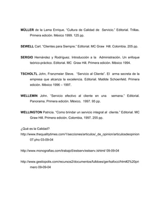 MÜLLER de la Lama Enrique. “Cultura de Calidad de Servicio.” Editorial. Trillas.
Primera edición. México 1999. 125 pp.
SEWELL Carl. “Clientes para Siempre.” Editorial. MC Graw Hill. Colombia. 205 pp.
SERGIO Hernández y Rodríguez. Introducción a la Administración. Un enfoque
teórico-práctico. Editorial. MC Graw Hill. Primera edición. México 1994.
TSCHOLTL John, Franzmeier Steve. “Servicio al Cliente”. El arma secreta de la
empresa que alcanza la excelencia. Editorial. Matilde Schoenfeld. Primera
edición. México 1996 – 1997.
WELLEMIN John. “Servicio efectivo al cliente en una semana.” Editorial.
Panorama. Primera edición. México, 1997. 95 pp.
WELLINGTON Patricia. “Como brindar un servicio integral al cliente.” Editorial. MC
Graw Hill. Primera edición. Colombia, 1997. 255 pp.
¿Qué es la Calidad?
http://www.thequalitytimes.com/1/secciones/articulos/_de_opinion/articulosdeopinion
07.pho 03-09-04
http://www.monografias.com/trabajo5/estserv/estserv./shtml/ 09-09-04
http://www.gestiopolis.com/recursos2/documentos/fulldoes/ger/kafocci/htm#2%20pri
mero 09-09-04
 