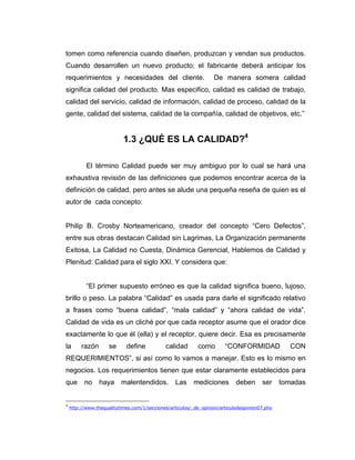 tomen como referencia cuando diseñen, produzcan y vendan sus productos.
Cuando desarrollen un nuevo producto; el fabricante deberá anticipar los
requerimientos y necesidades del cliente. De manera somera calidad
significa calidad del producto. Mas especifico, calidad es calidad de trabajo,
calidad del servicio, calidad de información, calidad de proceso, calidad de la
gente, calidad del sistema, calidad de la compañía, calidad de objetivos, etc.”
1.3 ¿QUÉ ES LA CALIDAD?4
El término Calidad puede ser muy ambiguo por lo cual se hará una
exhaustiva revisión de las definiciones que podemos encontrar acerca de la
definición de calidad, pero antes se alude una pequeña reseña de quien es el
autor de cada concepto:
Philip B. Crosby Norteamericano, creador del concepto “Cero Defectos”,
entre sus obras destacan Calidad sin Lagrimas, La Organización permanente
Exitosa, La Calidad no Cuesta, Dinámica Gerencial, Hablemos de Calidad y
Plenitud: Calidad para el siglo XXI. Y considera que:
“El primer supuesto erróneo es que la calidad significa bueno, lujoso,
brillo o peso. La palabra “Calidad” es usada para darle el significado relativo
a frases como “buena calidad”, “mala calidad” y “ahora calidad de vida”.
Calidad de vida es un cliché por que cada receptor asume que el orador dice
exactamente lo que él (ella) y el receptor, quiere decir. Esa es precisamente
la razón se define calidad como “CONFORMIDAD CON
REQUERIMIENTOS”, si así como lo vamos a manejar. Esto es lo mismo en
negocios. Los requerimientos tienen que estar claramente establecidos para
que no haya malentendidos. Las mediciones deben ser tomadas
4
http://www.thequalitytimes.com/1/secciones/articulos/_de_opinion/articulodeopinion07.pho
 