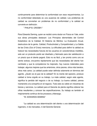 continuamente para determinar la conformidad con esos requerimientos. La
no conformidad detectada es una ausencia de calidad. Los problemas de
calidad se convierten en problemas de no conformidad y la calidad se
convierte en definición.
” PHILIP B. CROSBY.”
Para Edwards Deming, quien se recibió como doctor en Física en Yale, entre
sus obras principales destacan: Los Principios elementales del Control
Estadístico de la Calidad. El Sistema de Méritos: La Evaluación Anual,
destructora de la gente. Calidad, Productividad y Competitividad y La Salida
de las Crisis (Out of Crisis) menciona. La dificultad para definir la calidad es
traducir las necesidades futuras de los usuarios en características medibles,
solo así un producto podrá ser diseñado y fabricado para dar satisfacción a
un precio que el cliente pagará. Esto no es fácil, y tan pronto como uno se
siente exitoso, encuentra rápidamente que las necesidades del cliente han
cambiado y que la competencia ha mejorado, hay nuevos materiales para
trabajar, algunos mejores que los anteriores, otros peores, otros más baratos,
otros más caros. La calidad puede estar definida solamente en términos del
agente. ¿Quién es el juez de la calidad? En la mente del operario, produce
calidad si toma orgullo en su trabajo. La mala calidad, según este agente,
significa la perdida del negocio o de su trabajo. La buena calidad, piensa
mantendrá a la compañía en el negocio. Todo esto es valido en industrias de
bienes y servicios. La calidad para el Gerente de planta significa obtener las
cifras resultantes y conocer las especificaciones. Su trabajo es también el
mejoramiento continuo de los procesos y liderazgo.
”W. EDWARDS DEMING”
“La calidad es una determinación del cliente o una determinación del
ingeniero, ni de mercadeo, ni del Gerente General.
 