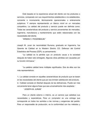 Está basada en la experiencia actual del cliente con los productos o
servicios, comparado con sus requerimientos establecidos o no establecidos,
conciente o inconsciente, técnicamente operacionales o enteramente
subjetivos. Y siempre representando un blanco móvil en un mercadeo
competitivo. La calidad del producto y servicio puede ser definida como:
Todas las características del producto y servicio provenientes de mercadeo,
ingeniería, manufactura y mantenimiento que estén relacionadas con las
necesidades del cliente.
”ARMAN V. FEIGENBAUM.”
Joseph M. Juran de nacionalidad Rumana, graduado en Ingeniería, fue
Gerente de Calidad en la Western Electric CO. Defensor del Control
Estadístico del Proceso (CEP), su pensamiento:
“La calidad es la pérdida que un producto causa a la sociedad
después de haber sido entregado. Algunas otras pérdidas son causadas por
su función intrínseca.”
“La palabra calidad tiene múltiples significados. Dos de ellos son los
más representativos:
1.- La calidad consiste en aquellas características de producto que se basan
en las necesidades del cliente que por eso brindan satisfacción del producto.
2.- Calidad consiste en libertad después de las deficiencias. Puede ser más
conveniente tener alguna frase que sea universalmente más aceptada.”
“JOSEPH M. JURAN”
Para un cliente externo o interno, es un servicio que satisface sus
necesidades y expectativas. Para un comprador es una entrega que
corresponde en todos los sentidos a las normas y exigencias del pedido.
Para un responsable de producción, es la conformidad con los métodos y
 