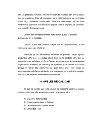con las prácticas comunes. Para la dirección de finanzas, son presupuestos
que se equilibran. Para el empleado, es el reconocimiento de su trabajo
como algo altamente satisfactorio. Para los accionistas, es un buen
rendimiento sobre sus inversiones de capital. Para la empresa, la calidad es
una cuestión de supervivencia.
Calidad es satisfacer al cliente, hasta donde pueda la empresa
permanecer en el mercado.
Calidad, puede ser también cumplir con los requerimientos, y esto
representa valor para el cliente.
Después de las definiciones anteriores se pueden hacer algunas
preguntas: ¿Por qué se enfatiza ahora tanto en la calidad? ¿Por qué se
insiste tanto en satisfacer al cliente? Antes se pensaba en los servicios con
baja calidad, maltrato a los clientes y altos precios, y los clientes soportaban
porque no tenían otra alternativa; de igual forma antes eran pocas las
empresas que satisfacían al cliente y al extenderse en la práctica, aquellas
que no lo hacen están en desventaja competitiva.
1.4 NIVELES DE CALIDAD
Ya que se conoce que es la calidad, es necesario saber que existen
cuatro niveles para ella y qué quiere decir cada uno de ellos:
1) El Control de la Calidad
2) El aseguramiento de la Calidad.
3) La Administración de la Calidad.
4) La Calidad Total
 