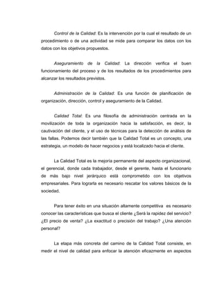 Control de la Calidad: Es la intervención por la cual el resultado de un
procedimiento o de una actividad se mide para comparar los datos con los
datos con los objetivos propuestos.
Aseguramiento de la Calidad: La dirección verifica el buen
funcionamiento del proceso y de los resultados de los procedimientos para
alcanzar los resultados previstos.
Administración de la Calidad: Es una función de planificación de
organización, dirección, control y aseguramiento de la Calidad.
Calidad Total: Es una filosofía de administración centrada en la
movilización de toda la organización hacia la satisfacción, es decir, la
cautivación del cliente, y el uso de técnicas para la detección de análisis de
las fallas. Podemos decir también que la Calidad Total es un concepto, una
estrategia, un modelo de hacer negocios y está localizado hacia el cliente.
La Calidad Total es la mejoría permanente del aspecto organizacional,
el gerencial, donde cada trabajador, desde el gerente, hasta el funcionario
de más bajo nivel jerárquico está comprometido con los objetivos
empresariales. Para lograrla es necesario rescatar los valores básicos de la
sociedad.
Para tener éxito en una situación altamente competitiva es necesario
conocer las características que busca el cliente ¿Será la rapidez del servicio?
¿El precio de venta? ¿La exactitud o precisión del trabajo? ¿Una atención
personal?
La etapa más concreta del camino de la Calidad Total consiste, en
medir el nivel de calidad para enfocar la atención eficazmente en aspectos
 