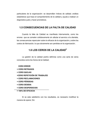 particulares de la organización: se desarrollan índices de calidad; análisis
estadísticos que traza el comportamiento de la calidad y ayuda a realizar un
diagnóstico justo y hacer pronósticos.
1.5 CONSECUENCIAS DE LA FALTA DE CALIDAD
Cuando la falta de Calidad se manifiesta internamente, como los
errores que se cometen cotidianamente sin afectar el servicio a la clientela,
las consecuencias repercuten sobre la eficacia de la organización y sobre los
costos de fabricación, lo que obviamente son perdidas en la organización.
1.6 LOS CEROS DE LA CALIDAD5
La gestión de la calidad podría definirse como una serie de ceros
conocidos como los Ceros de la Calidad:
CERO ERROR
+ CERO RETRASOS
+ CERO QUEJAS
+CERO REPETICIÓN DE TRABAJOS
+ CERO RECLAMACIONES
+ CERO PÉRDIDAS
+ CERO DESIDIA
+ CERO DESPERDICIOS
= 100% DE EFICACIA
Si se esta satisfecho con los resultados, es necesario modificar la
manera de operar; Sin
 
