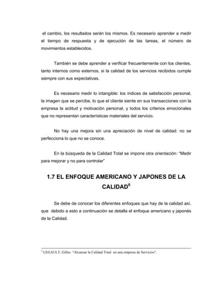 el cambio, los resultados serán los mismos. Es necesario aprender a medir
el tiempo de respuesta y de ejecución de las tareas, el número de
movimientos establecidos.
También se debe aprender a verificar frecuentemente con los clientes,
tanto internos como externos, si la calidad de los servicios recibidos cumple
siempre con sus expectativas.
Es necesario medir lo intangible: los índices de satisfacción personal,
la imagen que se percibe, lo que el cliente siente en sus transacciones con la
empresa la actitud y motivación personal, y todos los criterios emocionales
que no representan características materiales del servicio.
No hay una mejora sin una apreciación de nivel de calidad: no se
perfecciona lo que no se conoce.
En la búsqueda de la Calidad Total se impone otra orientación: “Medir
para mejorar y no para controlar”
1.7 EL ENFOQUE AMERICANO Y JAPONES DE LA
CALIDAD6
Se debe de conocer los diferentes enfoques que hay de la calidad así,
que debido a esto a continuación se detalla el enfoque americano y japonés
de la Calidad.
5
LEGAULT, Gilles. “Alcanzar la Calidad Total en una empresa de Servicios”.
 