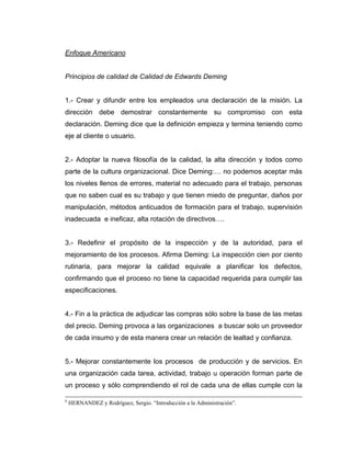 Enfoque Americano
Principios de calidad de Calidad de Edwards Deming
1.- Crear y difundir entre los empleados una declaración de la misión. La
dirección debe demostrar constantemente su compromiso con esta
declaración. Deming dice que la definición empieza y termina teniendo como
eje al cliente o usuario.
2.- Adoptar la nueva filosofía de la calidad, la alta dirección y todos como
parte de la cultura organizacional. Dice Deming:… no podemos aceptar más
los niveles llenos de errores, material no adecuado para el trabajo, personas
que no saben cual es su trabajo y que tienen miedo de preguntar, daños por
manipulación, métodos anticuados de formación para el trabajo, supervisión
inadecuada e ineficaz, alta rotación de directivos….
3.- Redefinir el propósito de la inspección y de la autoridad, para el
mejoramiento de los procesos. Afirma Deming: La inspección cien por ciento
rutinaria, para mejorar la calidad equivale a planificar los defectos,
confirmando que el proceso no tiene la capacidad requerida para cumplir las
especificaciones.
4.- Fin a la práctica de adjudicar las compras sólo sobre la base de las metas
del precio. Deming provoca a las organizaciones a buscar solo un proveedor
de cada insumo y de esta manera crear un relación de lealtad y confianza.
5.- Mejorar constantemente los procesos de producción y de servicios. En
una organización cada tarea, actividad, trabajo u operación forman parte de
un proceso y sólo comprendiendo el rol de cada una de ellas cumple con la
6
HERNANDEZ y Rodríguez, Sergio. “Introducción a la Administración”.
 