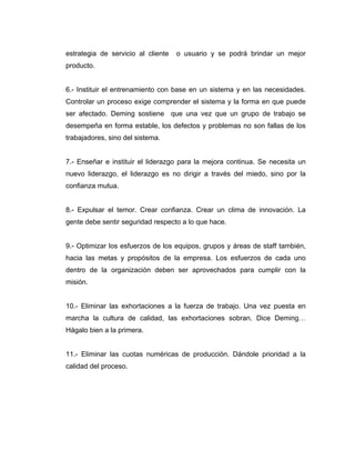 estrategia de servicio al cliente o usuario y se podrá brindar un mejor
producto.
6.- Instituir el entrenamiento con base en un sistema y en las necesidades.
Controlar un proceso exige comprender el sistema y la forma en que puede
ser afectado. Deming sostiene que una vez que un grupo de trabajo se
desempeña en forma estable, los defectos y problemas no son fallas de los
trabajadores, sino del sistema.
7.- Enseñar e instituir el liderazgo para la mejora continua. Se necesita un
nuevo liderazgo, el liderazgo es no dirigir a través del miedo, sino por la
confianza mutua.
8.- Expulsar el temor. Crear confianza. Crear un clima de innovación. La
gente debe sentir seguridad respecto a lo que hace.
9.- Optimizar los esfuerzos de los equipos, grupos y áreas de staff también,
hacia las metas y propósitos de la empresa. Los esfuerzos de cada uno
dentro de la organización deben ser aprovechados para cumplir con la
misión.
10.- Eliminar las exhortaciones a la fuerza de trabajo. Una vez puesta en
marcha la cultura de calidad, las exhortaciones sobran. Dice Deming…
Hágalo bien a la primera.
11.- Eliminar las cuotas numéricas de producción. Dándole prioridad a la
calidad del proceso.
 