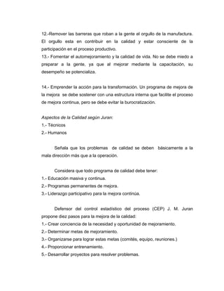 12.-Remover las barreras que roban a la gente el orgullo de la manufactura.
El orgullo esta en contribuir en la calidad y estar consciente de la
participación en el proceso productivo.
13.- Fomentar el automejoramiento y la calidad de vida. No se debe miedo a
preparar a la gente, ya que al mejorar mediante la capacitación, su
desempeño se potencializa.
14.- Emprender la acción para la transformación. Un programa de mejora de
la mejora se debe sostener con una estructura interna que facilite el proceso
de mejora continua, pero se debe evitar la burocratización.
Aspectos de la Calidad según Juran:
1.- Técnicos
2.- Humanos
Señala que los problemas de calidad se deben básicamente a la
mala dirección más que a la operación.
Considera que todo programa de calidad debe tener:
1.- Educación masiva y continua.
2.- Programas permanentes de mejora.
3.- Liderazgo participativo para la mejora continúa.
Defensor del control estadístico del proceso (CEP) J. M. Juran
propone diez pasos para la mejora de la calidad:
1.- Crear conciencia de la necesidad y oportunidad de mejoramiento.
2.- Determinar metas de mejoramiento.
3.- Organizarse para lograr estas metas (comités, equipo, reuniones.)
4.- Proporcionar entrenamiento.
5.- Desarrollar proyectos para resolver problemas.
 