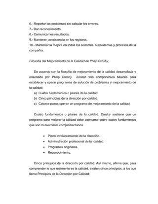6.- Reportar los problemas sin calcular los errores.
7.- Dar reconocimiento.
8.- Comunicar los resultados.
9.- Mantener consistencia en los registros.
10.- Mantener la mejora en todos los sistemas, subsistemas y procesos de la
compañía.
Filosofía del Mejoramiento de la Calidad de Philip Crosby:
De acuerdo con la filosofía de mejoramiento de la calidad desarrollada y
enseñada por Philip Crosby existen tres componentes básicos para
establecer y operar programas de solución de problemas y mejoramiento de
la calidad:
a) Cuatro fundamentos o pilares de la calidad.
b) Cinco principios de la dirección por calidad.
c) Catorce pasos operan un programa de mejoramiento de la calidad.
Cuatro fundamentos o pilares de la calidad: Crosby sostiene que un
programa para mejorar la calidad debe asentarse sobre cuatro fundamentos
que son mutuamente complementarios.
• Pleno involucramiento de la dirección.
• Administración profesional de la calidad.
• Programas originales.
• Reconocimiento.
Cinco principios de la dirección por calidad: Así mismo, afirma que, para
comprender lo que realmente es la calidad, existen cinco principios, a los que
llama Principios de la Dirección por Calidad:
 