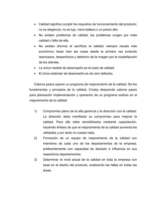 • Calidad significa cumplir los requisitos de funcionamiento del producto;
no es elegancia, no es lujo, mera belleza o un precio alto.
• No existen problemas de calidad, los problemas surgen por mala
calidad o falta de ella.
• No existen ahorros al sacrificar la calidad; siempre resulta más
económico hacer bien las cosas desde la primera vez evitando
reprocesos, desperdicios y deterioro de la imagen por la insatisfacción
de los clientes.
• La única medida de desempeño es el costo de calidad.
• El único estándar de desempeño es de cero defectos.
Catorce pasos operan un programa de mejoramiento de la calidad: De los
fundamentos y principios de la calidad, Crosby desprende catorce pasos
para planeación implementación y operación de un programa exitoso en el
mejoramiento de la calidad:
1) Compromiso pleno de la alta gerencia y la dirección con la calidad.
La dirección debe manifestar su compromiso para mejorar la
calidad. Para ello debe sensibilizarse mediante capacitación,
haciendo énfasis de que el mejoramiento de la calidad aumenta las
utilidades y por tanto no cuesta nada.
2) Formación de un equipo de mejoramiento de la calidad con
miembros de cada uno de los departamentos de la empresa,
preferentemente con capacidad de decisión e influencia en sus
respectivos departamentos.
3) Determinar el nivel actual de la calidad en toda la empresa con
base en el diseño del producto, analizando las fallas en todas las
áreas.
 