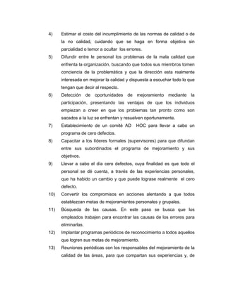 4) Estimar el costo del incumplimiento de las normas de calidad o de
la no calidad, cuidando que se haga en forma objetiva sin
parcialidad o temor a ocultar los errores.
5) Difundir entre le personal los problemas de la mala calidad que
enfrenta la organización, buscando que todos sus miembros tomen
conciencia de la problemática y que la dirección esta realmente
interesada en mejorar la calidad y dispuesta a escuchar todo lo que
tengan que decir al respecto.
6) Detección de oportunidades de mejoramiento mediante la
participación, presentando las ventajas de que los individuos
empiezan a creer en que los problemas tan pronto como son
sacados a la luz se enfrentan y resuelven oportunamente.
7) Establecimiento de un comité AD HOC para llevar a cabo un
programa de cero defectos.
8) Capacitar a los líderes formales (supervisores) para que difundan
entre sus subordinados el programa de mejoramiento y sus
objetivos.
9) Llevar a cabo el día cero defectos, cuya finalidad es que todo el
personal se dé cuenta, a través de las experiencias personales,
que ha habido un cambio y que puede lograse realmente el cero
defecto.
10) Convertir los compromisos en acciones alentando a que todos
establezcan metas de mejoramientos personales y grupales.
11) Búsqueda de las causas. En este paso se busca que los
empleados trabajen para encontrar las causas de los errores para
eliminarlas.
12) Implantar programas periódicos de reconocimiento a todos aquellos
que logren sus metas de mejoramiento.
13) Reuniones periódicas con los responsables del mejoramiento de la
calidad de las áreas, para que compartan sus experiencias y, de
 