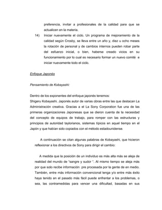 preferencia, invitar a profesionales de la calidad para que se
actualicen en la materia.
14) Iniciar nuevamente el ciclo. Un programa de mejoramiento de la
calidad según Crosby, se lleva entre un año y, diez u ocho meses
la rotación de personal y de cambios internos pueden robar parte
del esfuerzo inicial, o bien, haberse creado vicios en su
funcionamiento por lo cual es necesario formar un nuevo comité e
iniciar nuevamente todo el ciclo.
Enfoque Japonés
Pensamiento de Kobayashi:
Dentro de los exponentes del enfoque japonés tenemos:
Shigeru Kobayashi. Japonés autor de varias obras entre las que destacan La
Administración creativa. Gracias a el La Sony Corporation fue una de las
primeras organizaciones Japonesas que se dieron cuenta de la necesidad
del concepto de equipos de trabajo, para romper con las estructuras y
principios de autoridad taylorianos, sistemas típicos en aquel tiempo en el
Japón y que habían sido copiados con el método estadounidense.
A continuación se citan algunas palabras de Kobayashi, que hicieron
reflexionar a los directivos de Sony para dirigir el cambio:
A medida que la posición de un individuo es más alta más se aleja de
realidad del mundo de “sangre y sudor “. Al mismo tiempo se aleja más
por que solo recibe información pre procesada por la gente de en medio.
También, entre más información convencional tenga y/o entre más éxito
haya tenido en el pasado más fácil puede enfrentar a los problemas, o
sea, las contramedidas para vencer una dificultad, basadas en sus
 