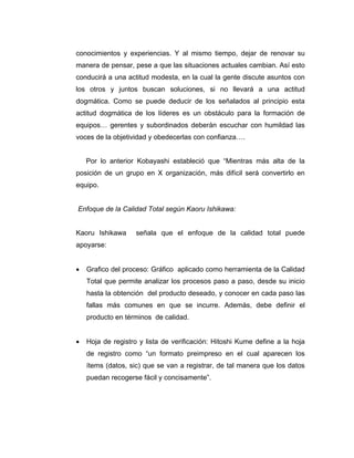 conocimientos y experiencias. Y al mismo tiempo, dejar de renovar su
manera de pensar, pese a que las situaciones actuales cambian. Así esto
conducirá a una actitud modesta, en la cual la gente discute asuntos con
los otros y juntos buscan soluciones, si no llevará a una actitud
dogmática. Como se puede deducir de los señalados al principio esta
actitud dogmática de los líderes es un obstáculo para la formación de
equipos… gerentes y subordinados deberán escuchar con humildad las
voces de la objetividad y obedecerlas con confianza….
Por lo anterior Kobayashi estableció que “Mientras más alta de la
posición de un grupo en X organización, más difícil será convertirlo en
equipo.
Enfoque de la Calidad Total según Kaoru Ishikawa:
Kaoru Ishikawa señala que el enfoque de la calidad total puede
apoyarse:
• Grafico del proceso: Gráfico aplicado como herramienta de la Calidad
Total que permite analizar los procesos paso a paso, desde su inicio
hasta la obtención del producto deseado, y conocer en cada paso las
fallas más comunes en que se incurre. Además, debe definir el
producto en términos de calidad.
• Hoja de registro y lista de verificación: Hitoshi Kume define a la hoja
de registro como “un formato preimpreso en el cual aparecen los
ítems (datos, sic) que se van a registrar, de tal manera que los datos
puedan recogerse fácil y concisamente”.
 