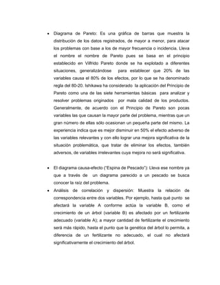 • Diagrama de Pareto: Es una gráfica de barras que muestra la
distribución de los datos registrados, de mayor a menor, para atacar
los problemas con base a los de mayor frecuencia o incidencia. Lleva
el nombre el nombre de Pareto pues se basa en el principio
establecido en Vilfrido Pareto donde se ha explotado a diferentes
situaciones, generalizándose para establecer que 20% de las
variables causa el 80% de los efectos, por lo que se ha denominado
regla del 80-20. Ishikawa ha considerado la aplicación del Principio de
Pareto como una de las siete herramientas básicas para analizar y
resolver problemas originados por mala calidad de los productos.
Generalmente, de acuerdo con el Principio de Pareto son pocas
variables las que causan la mayor parte del problema, mientras que un
gran número de ellas sólo ocasionan un pequeña parte del mismo. La
experiencia indica que es mejor disminuir en 50% el efecto adverso de
las variables relevantes y con ello lograr una mejora significativa de la
situación problemática, que tratar de eliminar los efectos, también
adversos, de variables irrelevantes cuya mejora no será significativa.
• El diagrama causa-efecto (“Espina de Pescado”): Lleva ese nombre ya
que a través de un diagrama parecido a un pescado se busca
conocer la raíz del problema.
• Análisis de correlación y dispersión: Muestra la relación de
correspondencia entre dos variables. Por ejemplo, hasta qué punto se
afectará la variable A conforme actúa la variable B, como el
crecimiento de un árbol (variable B) es afectado por un fertilizante
adecuado (variable A); a mayor cantidad de fertilizante el crecimiento
será más rápido, hasta el punto que la genética del árbol lo permita, a
diferencia de un fertilizante no adecuado, el cual no afectará
significativamente el crecimiento del árbol.
 