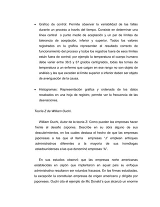 • Grafico de control: Permite observar la variabilidad de las fallas
durante un proceso a través del tiempo. Consiste en determinar una
línea central o punto medio de aceptación y un par de límites de
tolerancia de aceptación, inferior y superior. Todos los valores
registrados en la gráfica representan el resultado correcto de
funcionamiento del proceso y todos los registros fuera de esos límites
están fuera de control; por ejemplo la temperatura el cuerpo humano
debe variar entre 36.5 y 37 grados centígrados, todas las tomas de
temperatura a un enfermo que caigan en ese rango no son objeto de
análisis y las que excedan el límite superior o inferior deben ser objeto
de averiguación de la causa.
• Histogramas: Representación grafica y ordenada de los datos
recabados en una hoja de registro, permite ver la frecuencia de las
desviaciones.
Teoría Z de William Ouchi.
William Ouchi, Autor de la teoria Z: Como pueden las empresas hacer
frente al desafio Japones. Describe en su obra alguno de sus
descubrimientos, en los cuales destaca el hecho de que las empresas
japonesas a las que el llama empresas “J” emplean enfoques
administrativos diferentes a la mayoría de sus homólogas
estadounidenses a las que denominó empresas “A”.
En sus estudios observó que las empresas norte americanas
establecidas en Japón que implantaron en aquel país su enfoque
administrativo resultaron ser rotundos fracasos. En las firmas estudiadas,
la excepción la constituían empresas de origen americano y dirigido por
japoneses. Ouchi cita el ejemplo de Mc Donald´s que alcanzó un enorme
 