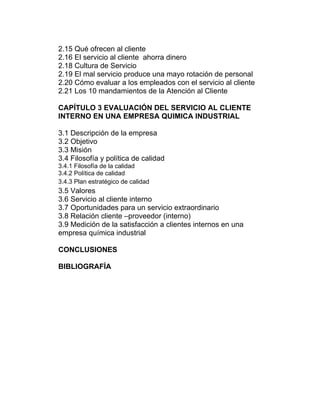 2.15 Qué ofrecen al cliente
2.16 El servicio al cliente ahorra dinero
2.18 Cultura de Servicio
2.19 El mal servicio produce una mayo rotación de personal
2.20 Cómo evaluar a los empleados con el servicio al cliente
2.21 Los 10 mandamientos de la Atención al Cliente
CAPÍTULO 3 EVALUACIÓN DEL SERVICIO AL CLIENTE
INTERNO EN UNA EMPRESA QUIMICA INDUSTRIAL
3.1 Descripción de la empresa
3.2 Objetivo
3.3 Misión
3.4 Filosofía y política de calidad
3.4.1 Filosofía de la calidad
3.4.2 Política de calidad
3.4.3 Plan estratégico de calidad
3.5 Valores
3.6 Servicio al cliente interno
3.7 Oportunidades para un servicio extraordinario
3.8 Relación cliente –proveedor (interno)
3.9 Medición de la satisfacción a clientes internos en una
empresa química industrial
CONCLUSIONES
BIBLIOGRAFÍA
 