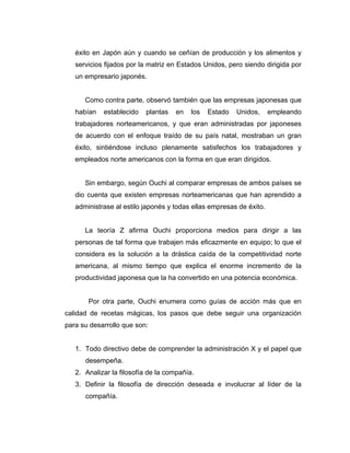 éxito en Japón aún y cuando se ceñían de producción y los alimentos y
servicios fijados por la matriz en Estados Unidos, pero siendo dirigida por
un empresario japonés.
Como contra parte, observó también que las empresas japonesas que
habían establecido plantas en los Estado Unidos, empleando
trabajadores norteamericanos, y que eran administradas por japoneses
de acuerdo con el enfoque traído de su país natal, mostraban un gran
éxito, sintiéndose incluso plenamente satisfechos los trabajadores y
empleados norte americanos con la forma en que eran dirigidos.
Sin embargo, según Ouchi al comparar empresas de ambos países se
dio cuenta que existen empresas norteamericanas que han aprendido a
administrase al estilo japonés y todas ellas empresas de éxito.
La teoría Z afirma Ouchi proporciona medios para dirigir a las
personas de tal forma que trabajen más eficazmente en equipo; lo que el
considera es la solución a la drástica caída de la competitividad norte
americana, al mismo tiempo que explica el enorme incremento de la
productividad japonesa que la ha convertido en una potencia económica.
Por otra parte, Ouchi enumera como guías de acción más que en
calidad de recetas mágicas, los pasos que debe seguir una organización
para su desarrollo que son:
1. Todo directivo debe de comprender la administración X y el papel que
desempeña.
2. Analizar la filosofía de la compañía.
3. Definir la filosofía de dirección deseada e involucrar al líder de la
compañía.
 