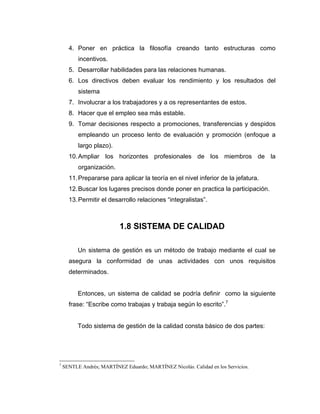 4. Poner en práctica la filosofía creando tanto estructuras como
incentivos.
5. Desarrollar habilidades para las relaciones humanas.
6. Los directivos deben evaluar los rendimiento y los resultados del
sistema
7. Involucrar a los trabajadores y a os representantes de estos.
8. Hacer que el empleo sea más estable.
9. Tomar decisiones respecto a promociones, transferencias y despidos
empleando un proceso lento de evaluación y promoción (enfoque a
largo plazo).
10.Ampliar los horizontes profesionales de los miembros de la
organización.
11.Prepararse para aplicar la teoría en el nivel inferior de la jefatura.
12.Buscar los lugares precisos donde poner en practica la participación.
13.Permitir el desarrollo relaciones “integralistas”.
1.8 SISTEMA DE CALIDAD
Un sistema de gestión es un método de trabajo mediante el cual se
asegura la conformidad de unas actividades con unos requisitos
determinados.
Entonces, un sistema de calidad se podría definir como la siguiente
frase: “Escribe como trabajas y trabaja según lo escrito”.7
Todo sistema de gestión de la calidad consta básico de dos partes:
7
SENTLE Andrés; MARTÍNEZ Eduardo; MARTÍNEZ Nicolás. Calidad en los Servicios.
 