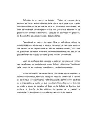 Definición de un método de trabajo: Todos los procesos de la
empresa se deben realizar siempre de la misma forma para evitar obtener
resultados diferentes de los que se esperan. Para definir los métodos se
debe de contar con un concepto de lo que son y de lo que deberían ser los
procesos que existen en la empresa. Después de establecer los procesos,
se deben definir los procedimientos y documentarlos.
Ejecución de un método de trabajo: Una vez definido un método de
trabajo en los procedimientos, el sistema de calidad también debe asegurar
que se cumplan los requisitos que en ellos se han determinado. Cerciorarse
de que existen los medios materiales y humanos necesarios para ejecutar los
procedimientos es un paso que debe quedar resuelto previamente.
Medir los resultados: Los procesos se deberían controlar para verificar
que cumplen con los requisitos que hemos definido inicialmente. También se
debe comprobar los resultados obtenidos con los objetivos previstos.
Actuar basándose en los resultados: con los resultados obtenidos, la
información analizada, servirá de base para introducir cambios en el sistema
de calidad que suponga mejoras. También ayudará a definir nuevos objetivos
de la organización y ajustar los que ya existen. Con estos nuevos términos
de medir y actuar se completa el Bucle de la Calidad de Deming, que
contiene la filosofía de los sistemas de gestión de la calidad: la
realimentación de datos servirá para la mejora continua del sistema.
 