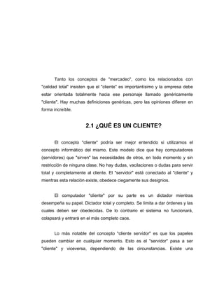 Tanto los conceptos de "mercadeo", como los relacionados con
"calidad total" insisten que el "cliente" es importantísimo y la empresa debe
estar orientada totalmente hacia ese personaje llamado genéricamente
"cliente". Hay muchas definiciones genéricas, pero las opiniones difieren en
forma increíble.
2.1 ¿QUÉ ES UN CLIENTE?
El concepto "cliente" podría ser mejor entendido si utilizamos el
concepto informático del mismo. Este modelo dice que hay computadores
(servidores) que "sirven" las necesidades de otros, en todo momento y sin
restricción de ninguna clase. No hay dudas, vacilaciones o dudas para servir
total y completamente al cliente. El "servidor" está conectado al "cliente" y
mientras esta relación existe, obedece ciegamente sus designios.
El computador "cliente" por su parte es un dictador mientras
desempeña su papel. Dictador total y completo. Se limita a dar órdenes y las
cuales deben ser obedecidas. De lo contrario el sistema no funcionará,
colapsará y entrará en el más completo caos.
Lo más notable del concepto "cliente servidor" es que los papeles
pueden cambiar en cualquier momento. Esto es el "servidor" pasa a ser
"cliente" y viceversa, dependiendo de las circunstancias. Existe una
 
